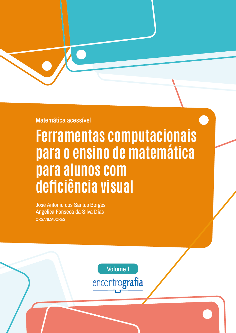 Descrição da imagem: Capa do livro “Matemática acessível: Ferramentas computacionais para o ensino de matemática para alunos com deficiência visual”, Volume 1, organizado por José Antonio dos Santos Borges e Angélica Fonseca da Silva Dias, publicado pela editora Encontrografia. A capa possui fundo branco e formas geométricas nas cores azul-claro, laranja e vermelho-claro. As formas geométricas estão distribuídas nas partes superior e inferior. São partes de retângulos coloridos que ultrapassam os limites da capa, acompanhados por linhas finas e pequenos círculos brancos. Na parte superior, o título do livro “Matemática acessível: Ferramentas computacionais para o ensino de matemática para alunos com deficiência visual” está posicionado sobre um retângulo laranja de bordas arredondadas. O título inicia com “Matemática acessível” escrito em letras pequenas brancas, e finaliza com “Ferramentas computacionais para o ensino de matemática para alunos com deficiência visual” em letras grandes brancas. Abaixo, estão os nomes dos organizadores: José Antonio dos Santos Borges e Angélica Fonseca da Silva Dias, em letras pequenas brancas. Centralizado, na parte inferior, há um pequeno retângulo com bordas arredondadas, na cor azul-claro, indicando “Volume I”, escrito em letras brancas. Abaixo, está a logo da editora Encontrografia. A logo é escrita em letras minúsculas azuis, e a palavra é dividida em duas partes: "encontro", escrito com traços finos, e "grafia" com traços grossos. Abaixo, há um elemento gráfico que representa um livro aberto, formado por uma linha horizontal com uma pequena curva central. Fim da descrição.