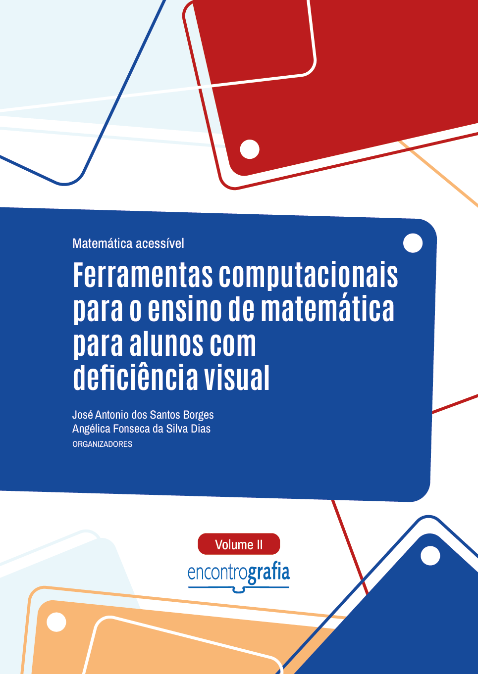 Descrição da imagem: Capa do livro “Matemática acessível: Ferramentas computacionais para o ensino de matemática para alunos com deficiência visual”, Volume 2, organizado por José Antonio dos Santos Borges e Angélica Fonseca da Silva Dias, publicado pela editora Encontrografia. A capa possui fundo branco e formas geométricas nas cores azul-claro, azul-escuro, amarelo e vermelho. As formas geométricas estão distribuídas nas partes superior e inferior. São partes de retângulos coloridos que ultrapassam os limites da capa, acompanhados por linhas finas e pequenos círculos brancos. Na parte superior, o título do livro “Matemática acessível: Ferramentas computacionais para o ensino de matemática para alunos com deficiência visual” está posicionado sobre um retângulo azul-escuro de bordas arredondadas. O título inicia com “Matemática acessível” escrito em letras pequenas brancas, e finaliza com “Ferramentas computacionais para o ensino de matemática para alunos com deficiência visual” em letras grandes brancas. Abaixo, estão os nomes dos organizadores: José Antonio dos Santos Borges e Angélica Fonseca da Silva Dias, em letras pequenas brancas. Centralizado, na parte inferior, há um pequeno retângulo com bordas arredondadas, na cor vermelha, indicando “Volume II”, escrito em letras brancas. Abaixo, está a logo da editora Encontrografia. A logo é escrita em letras minúsculas azuis, e a palavra é dividida em duas partes: "encontro", escrito com traços finos, e "grafia" com traços grossos. Abaixo, há um elemento gráfico que representa um livro aberto, formado por uma linha horizontal com uma pequena curva central. Fim da descrição.